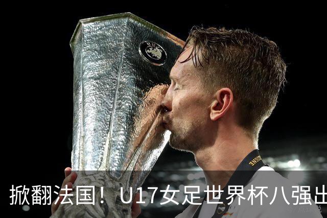掀翻法国！U17女足世界杯八强出炉，中国VS巴西，1-4决赛对阵如下