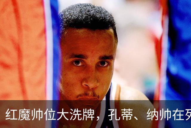 红魔帅位大洗牌，孔蒂、纳帅在列，7大候选谁能拯救低迷曼联？
