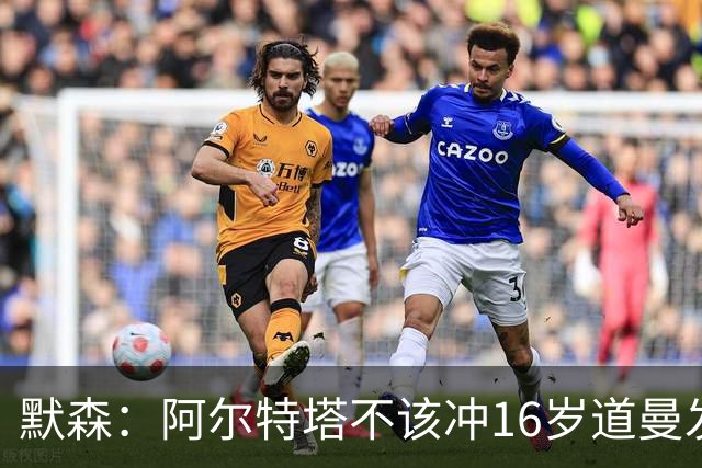 默森：阿尔特塔不该冲16岁道曼发火，他还是个孩子